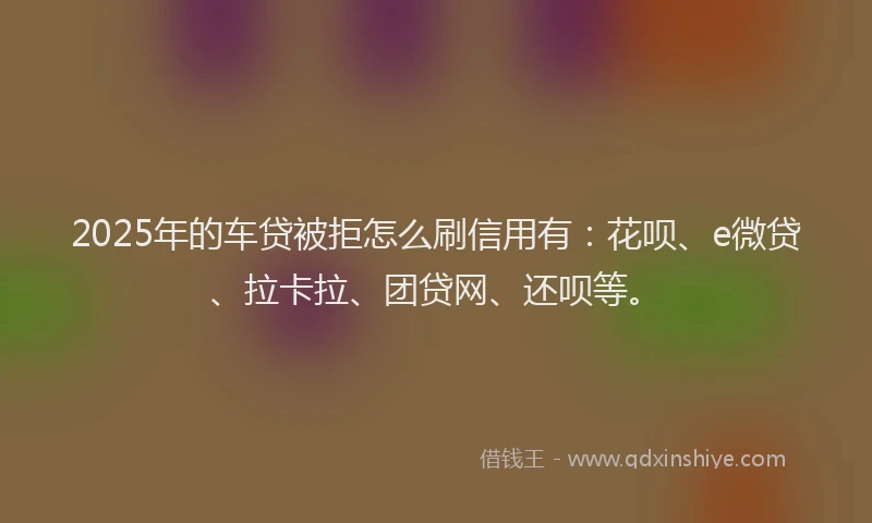 2025年的车贷被拒怎么刷信用有：花呗、e微贷、拉卡拉、团贷网、还呗等。