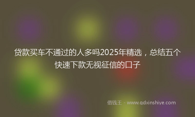 贷款买车不通过的人多吗2025年精选，总结五个快速下款无视征信的口子