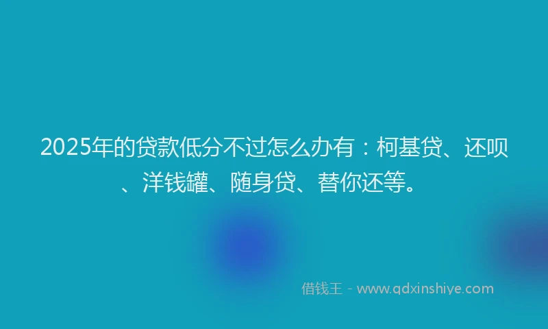 2025年的贷款低分不过怎么办有：柯基贷、还呗、洋钱罐、随身贷、替你还等。