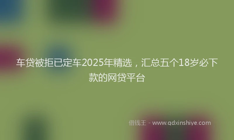 车贷被拒已定车2025年精选，汇总五个18岁必下款的网贷平台
