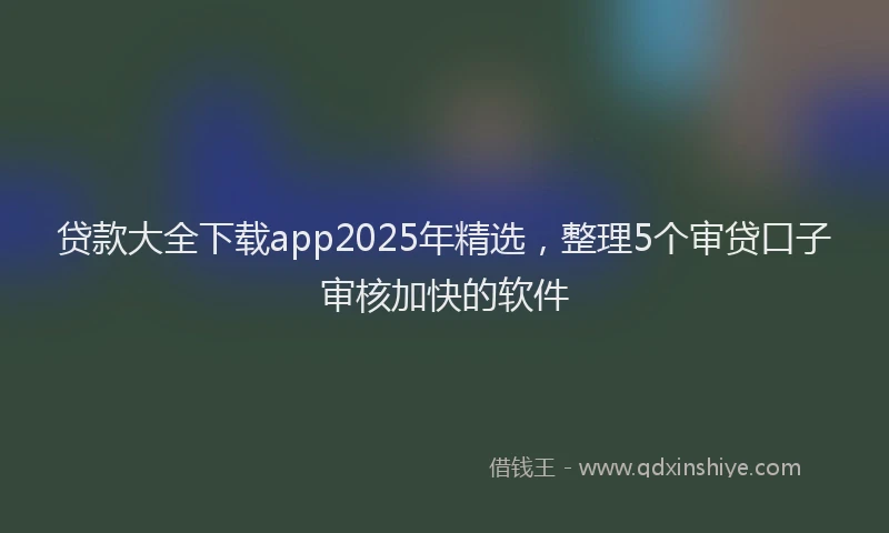 贷款大全下载app2025年精选，整理5个审贷口子审核加快的软件
