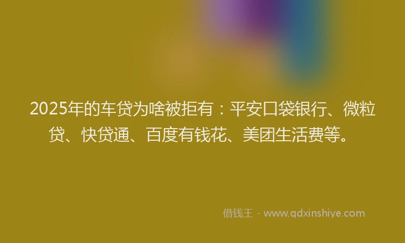 2025年的车贷为啥被拒有：平安口袋银行、微粒贷、快贷通、百度有钱花、美团生活费等。