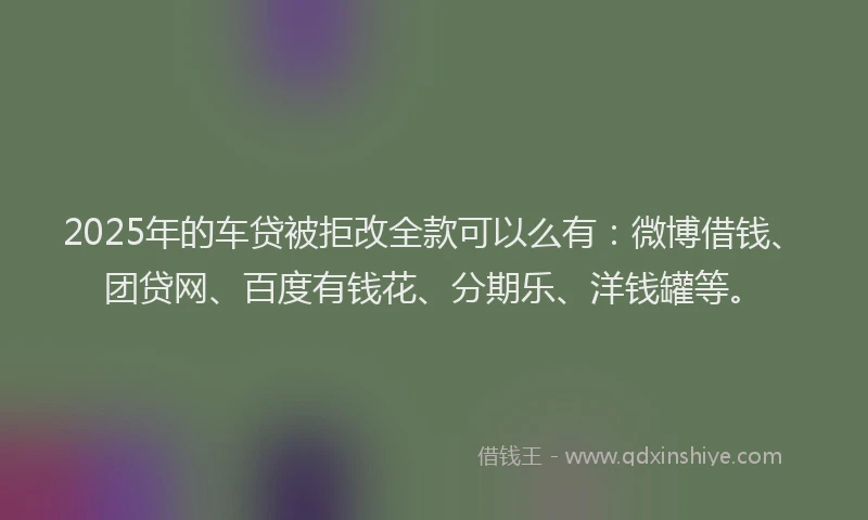2025年的车贷被拒改全款可以么有：微博借钱、团贷网、百度有钱花、分期乐、洋钱罐等。