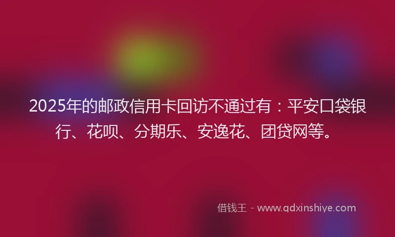 2025年的邮政信用卡回访不通过有：平安口袋银行、花呗、分期乐、安逸花、团贷网等。