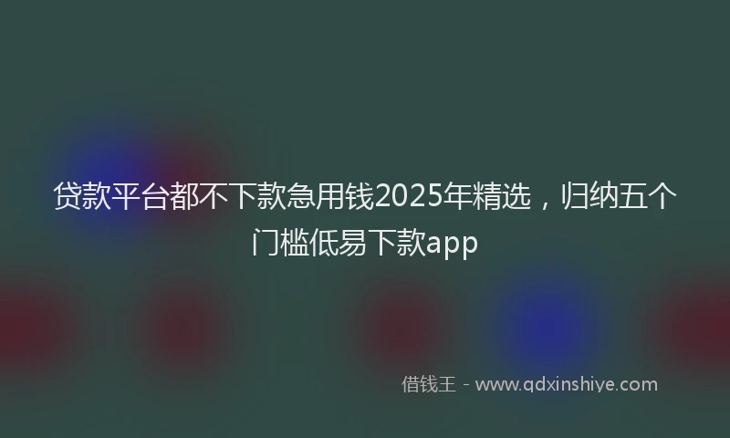 贷款平台都不下款急用钱2025年精选，归纳五个门槛低易下款app