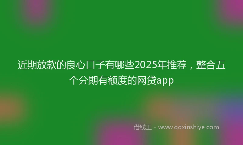 近期放款的良心口子有哪些2025年推荐，整合五个分期有额度的网贷app