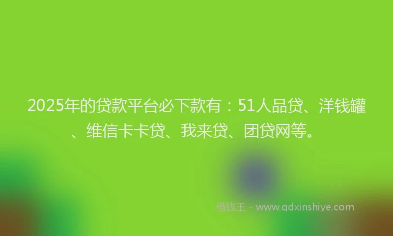 2025年的贷款平台必下款有：51人品贷、洋钱罐、维信卡卡贷、我来贷、团贷网等。