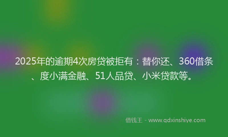 2025年的逾期4次房贷被拒有：替你还、360借条、度小满金融、51人品贷、小米贷款等。