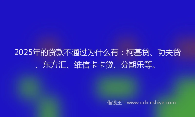 2025年的贷款不通过为什么有：柯基贷、功夫贷、东方汇、维信卡卡贷、分期乐等。