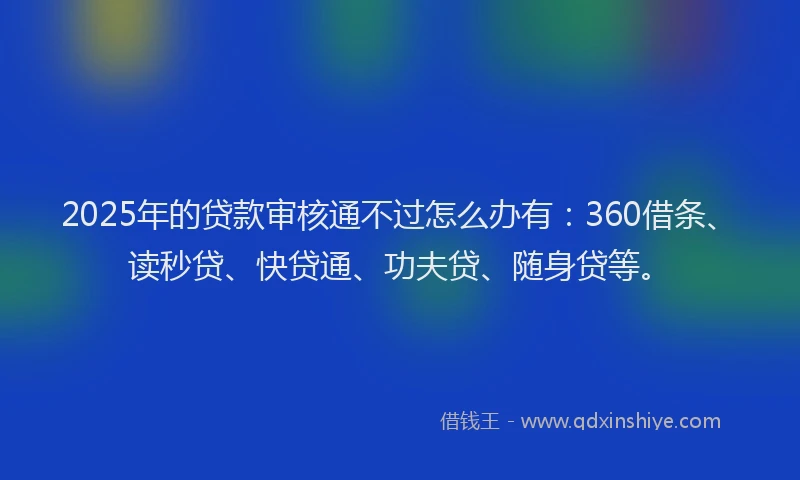 2025年的贷款审核通不过怎么办有：360借条、读秒贷、快贷通、功夫贷、随身贷等。
