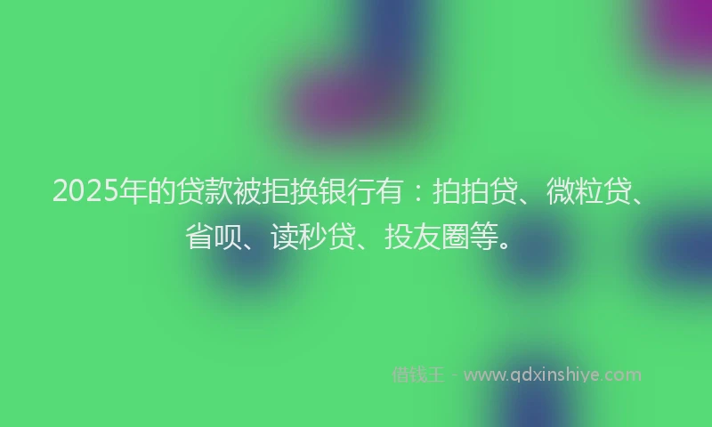2025年的贷款被拒换银行有：拍拍贷、微粒贷、省呗、读秒贷、投友圈等。