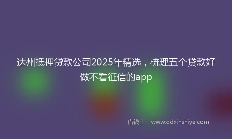达州抵押贷款公司2025年精选，梳理五个贷款好做不看征信的app