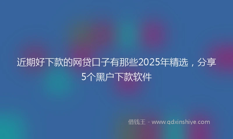 近期好下款的网贷口子有那些2025年精选，分享5个黑户下款软件