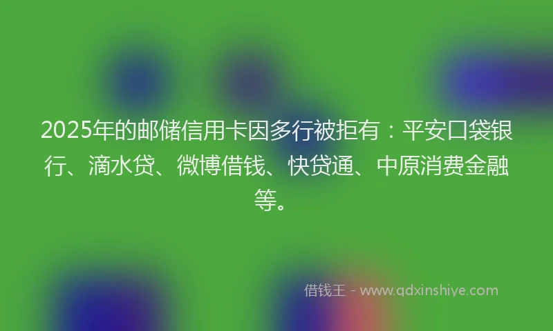 2025年的邮储信用卡因多行被拒有：平安口袋银行、滴水贷、微博借钱、快贷通、中原消费金融等。