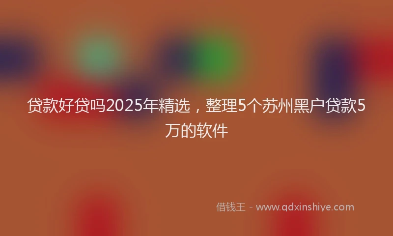 贷款好贷吗2025年精选，整理5个苏州黑户贷款5万的软件