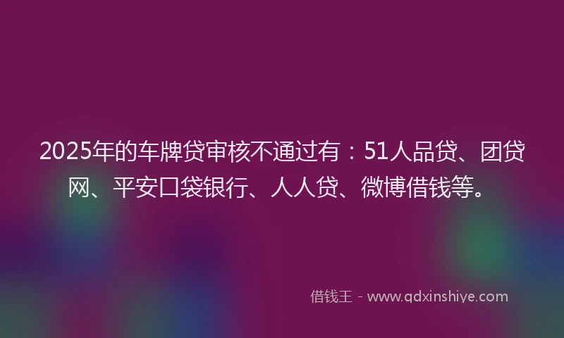 2025年的车牌贷审核不通过有：51人品贷、团贷网、平安口袋银行、人人贷、微博借钱等。