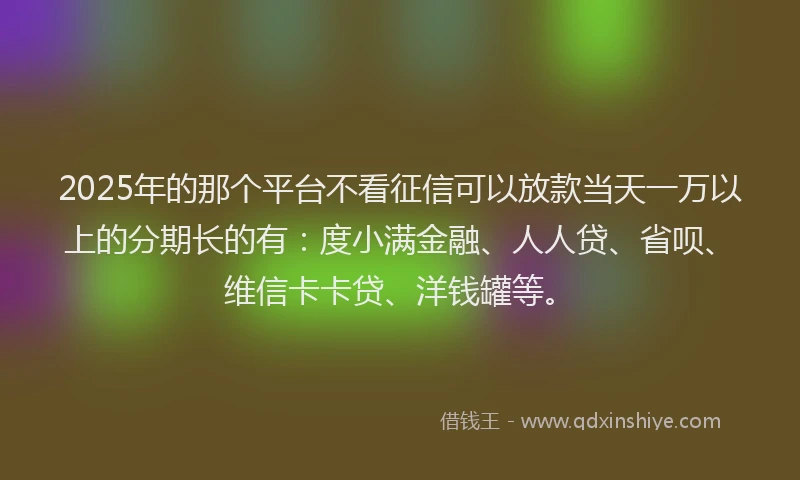 2025年的那个平台不看征信可以放款当天一万以上的分期长的有：度小满金融、人人贷、省呗、维信卡卡贷、洋钱罐等。