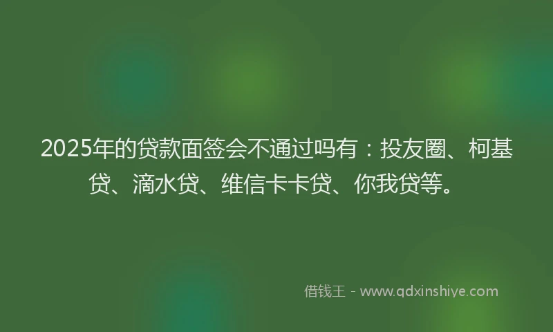 2025年的贷款面签会不通过吗有：投友圈、柯基贷、滴水贷、维信卡卡贷、你我贷等。