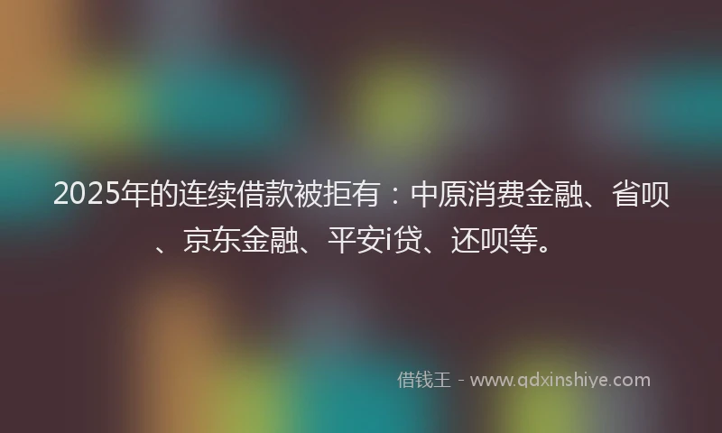 2025年的连续借款被拒有：中原消费金融、省呗、京东金融、平安i贷、还呗等。