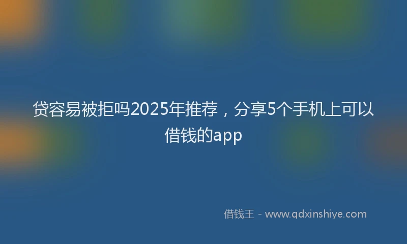 贷容易被拒吗2025年推荐，分享5个手机上可以借钱的app