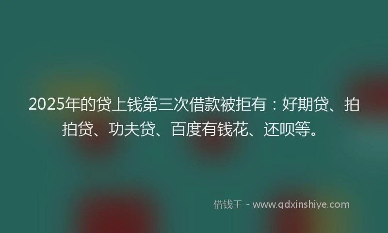 2025年的贷上钱第三次借款被拒有：好期贷、拍拍贷、功夫贷、百度有钱花、还呗等。
