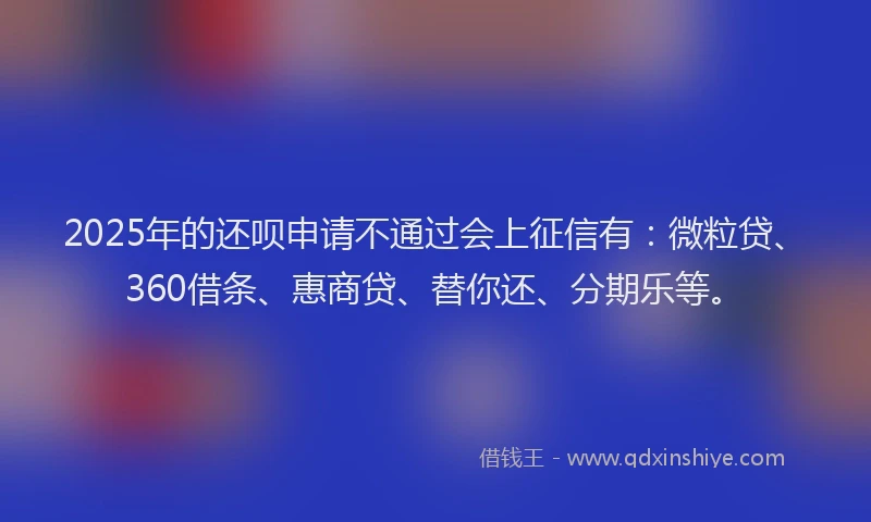 2025年的还呗申请不通过会上征信有：微粒贷、360借条、惠商贷、替你还、分期乐等。