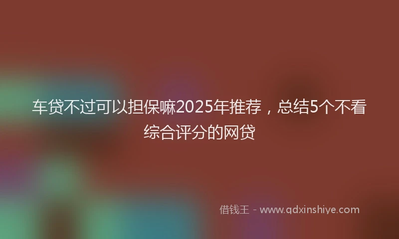 车贷不过可以担保嘛2025年推荐，总结5个不看综合评分的网贷
