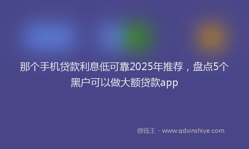 那个手机贷款利息低可靠2025年推荐，盘点5个黑户可以做大额贷款app