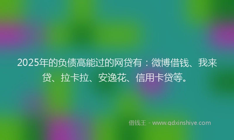 2025年的负债高能过的网贷有：微博借钱、我来贷、拉卡拉、安逸花、信用卡贷等。