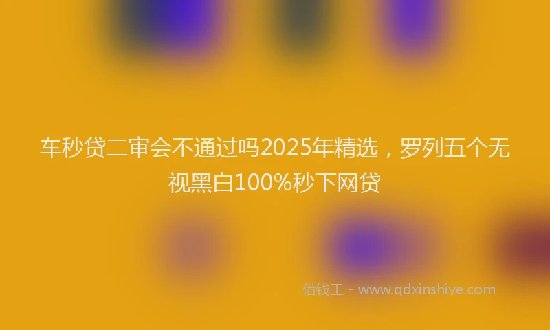 车秒贷二审会不通过吗2025年精选，罗列五个无视黑白100%秒下网贷