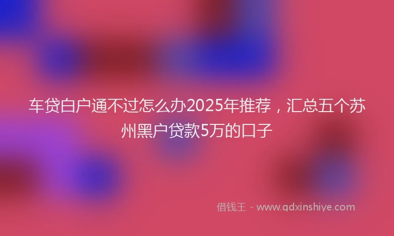车贷白户通不过怎么办2025年推荐，汇总五个苏州黑户贷款5万的口子