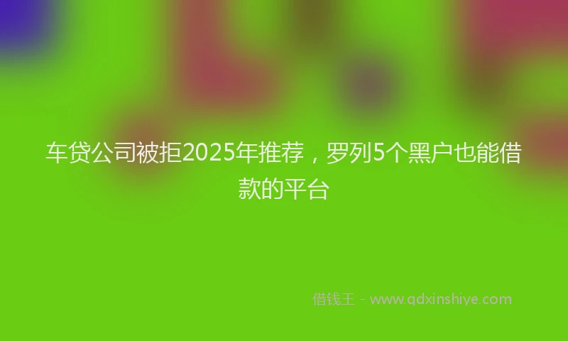 车贷公司被拒2025年推荐，罗列5个黑户也能借款的平台