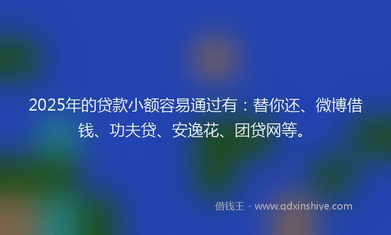 2025年的贷款小额容易通过有：替你还、微博借钱、功夫贷、安逸花、团贷网等。