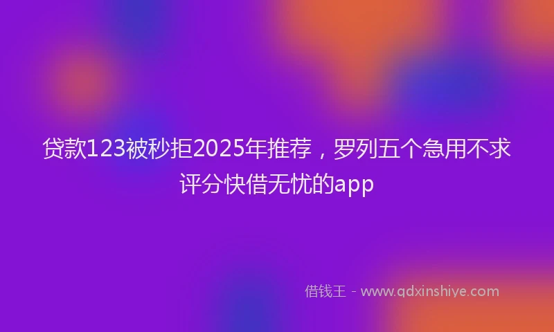 贷款123被秒拒2025年推荐，罗列五个急用不求评分快借无忧的app