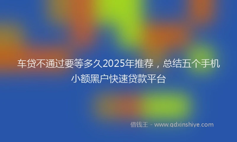 车贷不通过要等多久2025年推荐，总结五个手机小额黑户快速贷款平台