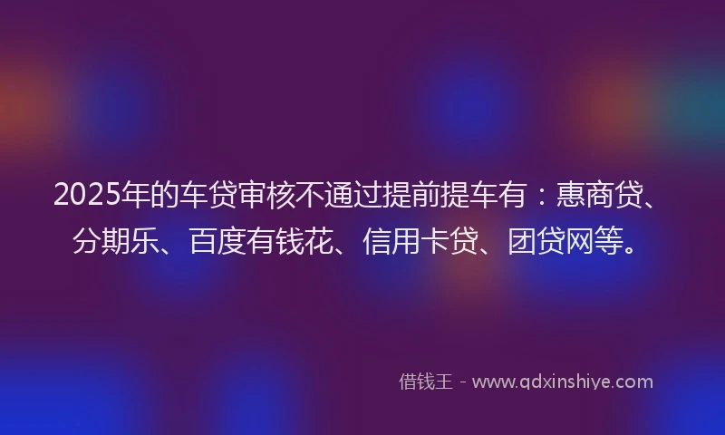 2025年的车贷审核不通过提前提车有：惠商贷、分期乐、百度有钱花、信用卡贷、团贷网等。
