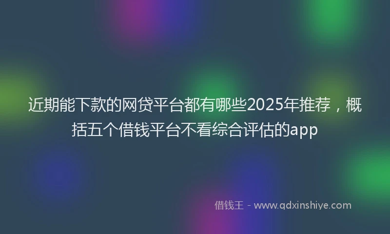 近期能下款的网贷平台都有哪些2025年推荐，概括五个借钱平台不看综合评估的app