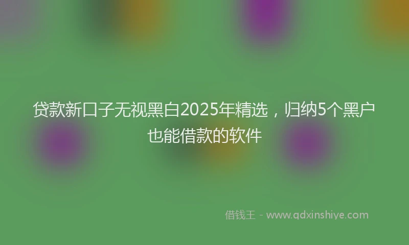 贷款新口子无视黑白2025年精选，归纳5个黑户也能借款的软件