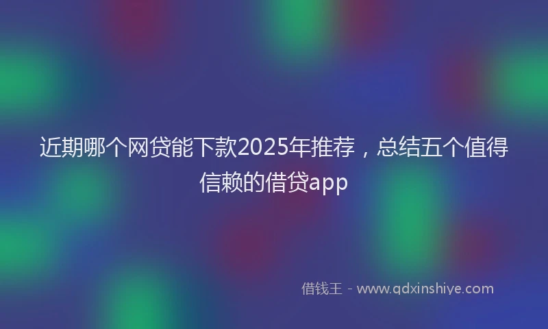 近期哪个网贷能下款2025年推荐，总结五个值得信赖的借贷app
