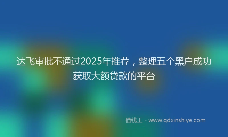 达飞审批不通过2025年推荐，整理五个黑户成功获取大额贷款的平台