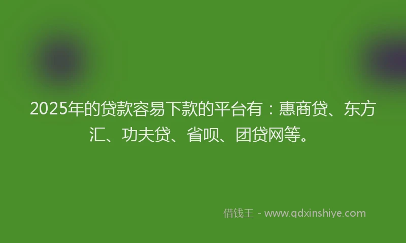 2025年的贷款容易下款的平台有：惠商贷、东方汇、功夫贷、省呗、团贷网等。