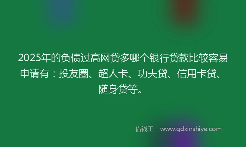 2025年的负债过高网贷多哪个银行贷款比较容易申请有：投友圈、超人卡、功夫贷、信用卡贷、随身贷等。