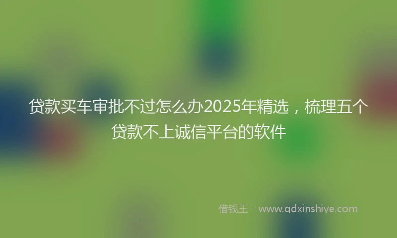 贷款买车审批不过怎么办2025年精选，梳理五个贷款不上诚信平台的软件