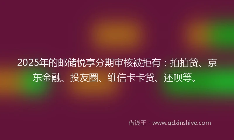 2025年的邮储悦享分期审核被拒有：拍拍贷、京东金融、投友圈、维信卡卡贷、还呗等。