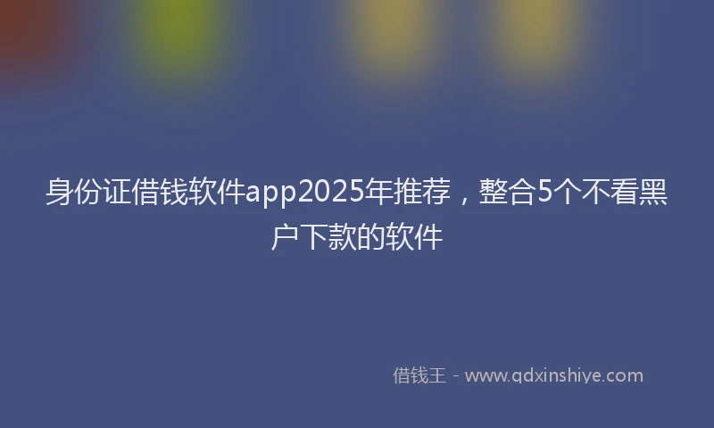 身份证借钱软件app2025年推荐，整合5个不看黑户下款的软件