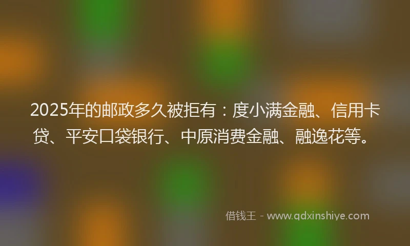 2025年的邮政多久被拒有：度小满金融、信用卡贷、平安口袋银行、中原消费金融、融逸花等。