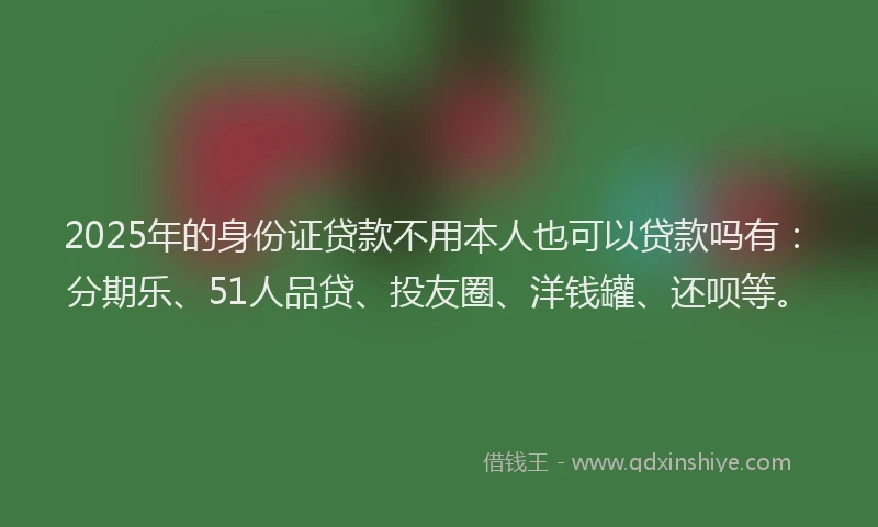 2025年的身份证贷款不用本人也可以贷款吗有：分期乐、51人品贷、投友圈、洋钱罐、还呗等。