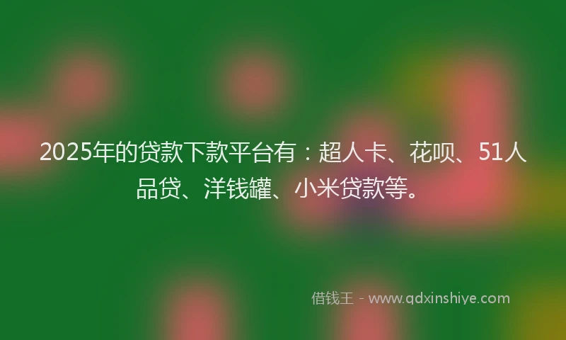 2025年的贷款下款平台有：超人卡、花呗、51人品贷、洋钱罐、小米贷款等。