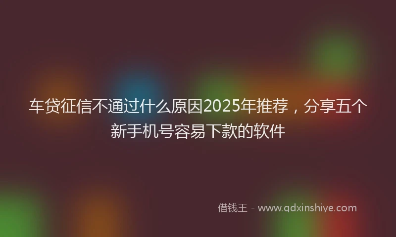 车贷征信不通过什么原因2025年推荐，分享五个新手机号容易下款的软件