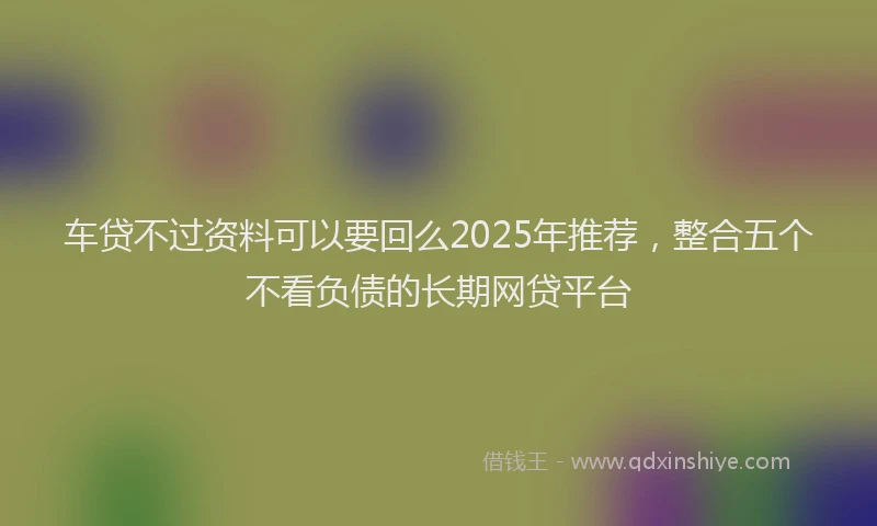 车贷不过资料可以要回么2025年推荐，整合五个不看负债的长期网贷平台
